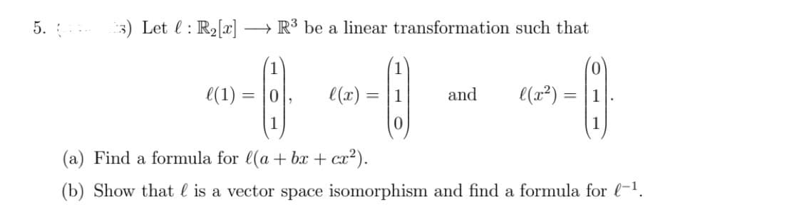 5.
3) Let : R₂[x] → R³ be a linear transformation such that
(
(1) =
=
l(x):
=
0
and
l(x²) =
=
1
(a) Find a formula for l(a + bx + cx²).
(b) Show that is a vector space isomorphism and find a formula for l-¹.