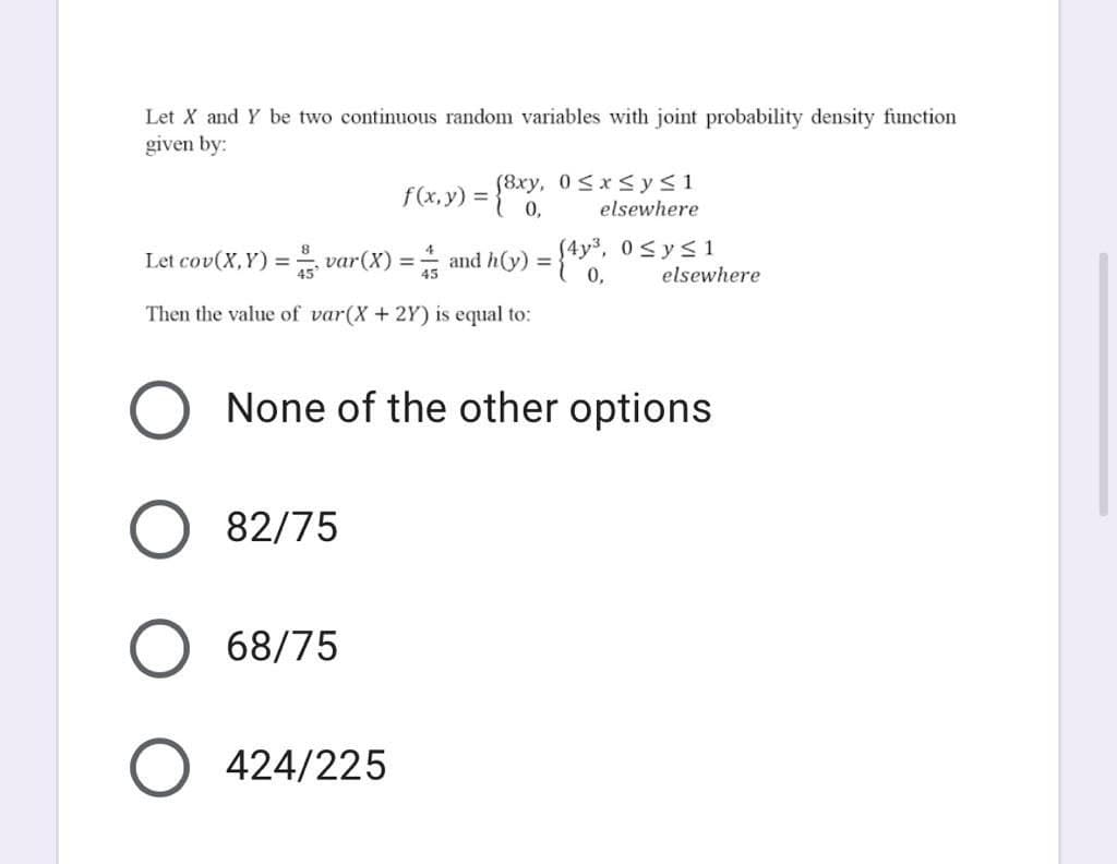 Let X and Y be two continuous random variables with joint probability density function
given by:
f(x, y) = {8xy,
elsewhere
var(X) = and h(y) = {4y, 0<ys1
elsewhere
Let cov(X,Y) =
%3D
45
0,
Then the value of var(X + 2Y) is equal to:
None of the other options
82/75
68/75
O 424/225
