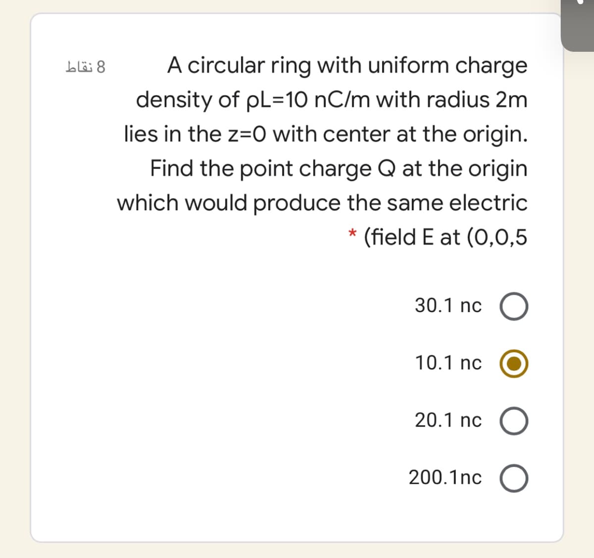 8 نقاط
A circular ring with uniform charge
density of pL=10 nC/m with radius 2m
lies in the z=0 with center at the origin.
Find the point charge Q at the origin
which would produce the same electric
(field E at (0,0,5
30.1 nc O
10.1 nc
20.1 nc O
200.1nc O
