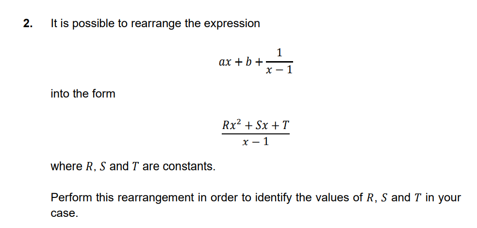 2.
It is possible to rearrange the expression
1
ах + b +
x – 1
into the form
Rx2 + Sx + T
х — 1
where R, S and T are constants.
Perform this rearrangement in order to identify the values of R, S and T in your
case.
