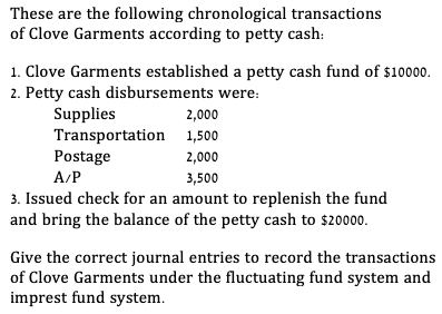 These are the following chronological transactions
of Clove Garments according to petty cash:
1. Clove Garments established a petty cash fund of $10000.
2. Petty cash disbursements were:
Supplies
Transportation 1,500
Postage
A/P
2,000
2,000
3,500
3. Issued check for an amount to replenish the fund
and bring the balance of the petty cash to $20000.
Give the correct journal entries to record the transactions
of Clove Garments under the fluctuating fund system and
imprest fund system.
