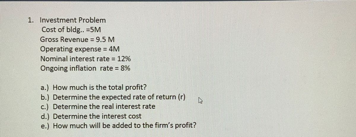 1. Investment Problem
Cost of bldg.. =5M
Gross Revenue = 9.5 M
%3D
Operating expense = 4M
Nominal interest rate = 12%
%3D
Ôngoing inflation rate = 8%
%3D
a.) How much is the total profit?
b.) Determine the expected rate of return (r)
c.) Determine the real interest rate
d.) Determine the interest cost
e.) How much will be added to the firm's profit?
