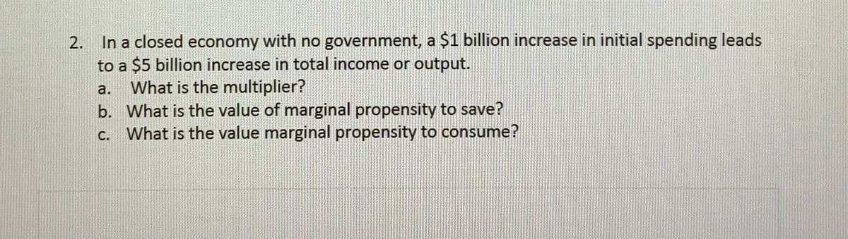 2. In a closed economy with no government, a $1 billion increase in initial spending leads
to a $5 billion increase in total income or output.
What is the multiplier?
b. What is the value of marginal propensity to save?
C. What is the value marginal propensity to consume?
a.
