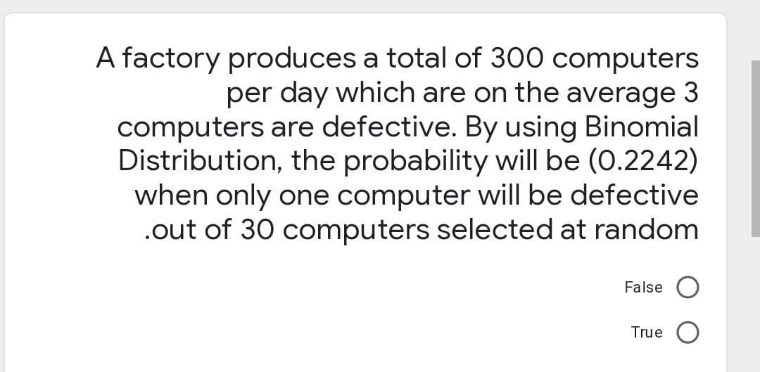 A factory produces a total of 300 computers
per day which are on the average 3
computers are defective. By using Binomial
Distribution, the probability will be (0.2242)
when only one computer will be defective
.out of 30 computers selected at random
False
True