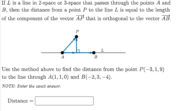 If L is a line in 2-space or 3-space that passes through the points A and
B, then the distance from a point P to the line L is equal to the length
of the component of the vector AP that is orthogonal to the vector AB.
P
L
A
В
Use the method above to find the distance from the point P(-3,1,9)
to the line through A(1,1,0) and B(-2,3, –4).
NOTE: Enter the ezact answer.
Distance =
