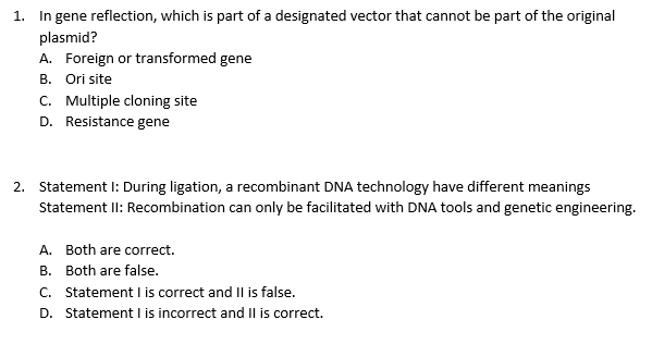 In gene reflection, which is part of a designated vector that cannot be part of the original
1.
plasmid?
A. Foreign or transformed gene
B. Ori site
C. Multiple cloning site
D. Resistance gene
2. Statement I: During ligation, a recombinant DNA technology have different meanings
Statement II: Recombination can only be facilitated with DNA tools and genetic engineering.
A. Both are correct.
B. Both are false.
C. Statement I is correct and Il is false.
D. Statement I is incorrect and II is correct.
