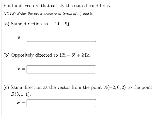 Find unit vectors that satisfy the stated conditions.
NOTE: Enter the exact answers in terms of i, j and k.
(a) Same direction as – 2i + 9j.
u
(b) Oppositely directed to 12i – 6j + 24k.
v =
(c) Same direction as the vector from the point A(-2,0, 2) to the point
B(3, 1,1).
w =
