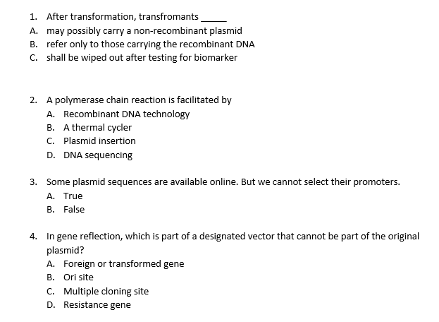 1. After transformation, transfromants
A. may possibly carry a non-recombinant plasmid
B. refer only to those carrying the recombinant DNA
C. shall be wiped out after testing for biomarker
2. A polymerase chain reaction is facilitated by
A. Recombinant DNA technology
B. A thermal cycler
C. Plasmid insertion
D. DNA sequencing
3. Some plasmid sequences are available online. But we cannot select their promoters.
A. True
B. False
4. In gene reflection, which is part of a designated vector that cannot be part of the original
plasmid?
A. Foreign or transformed gene
B. Ori site
C. Multiple cloning site
D. Resistance gene

