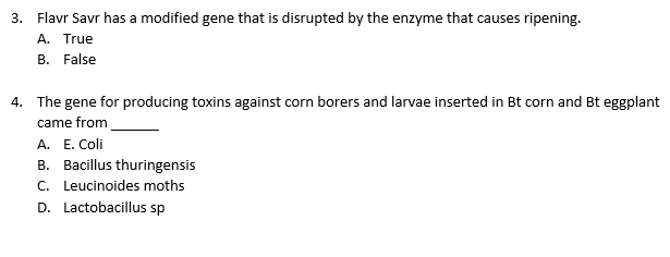 3. Flavr Savr has a modified gene that is disrupted by the enzyme that causes ripening.
A. True
B. False
4. The gene for producing toxins against corn borers and larvae inserted in Bt corn and Bt eggplant
came from
A. E. Coli
B. Bacillus thuringensis
C. Leucinoides moths
D. Lactobacillus sp
