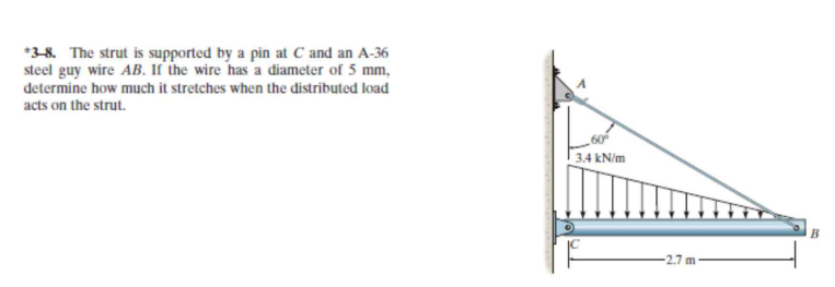 *3-8. The strut is supported by a pin at C and an A-36
steel guy wire AB. If the wire has 'a diameter of 5 mm,
determine how much it stretches when the distributed load
acts on the strut.
60
3.4 kN/m
2.7 m
