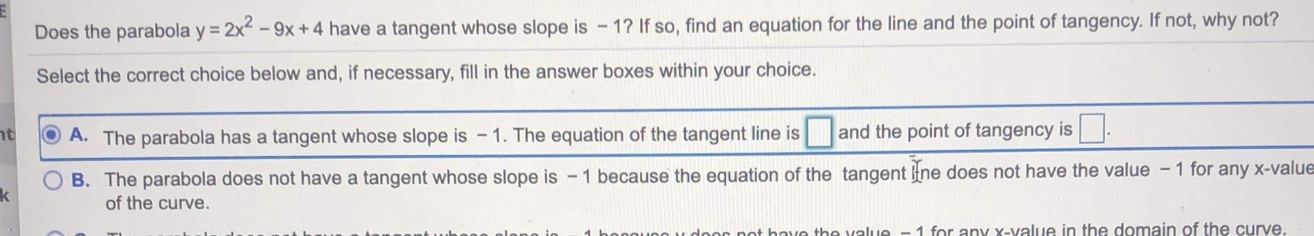 Does the parabola y = 2x-9x+4 have a tangent whose slope is - 1? If so, find an equation for the line and the point of tangency. If not, why not?
