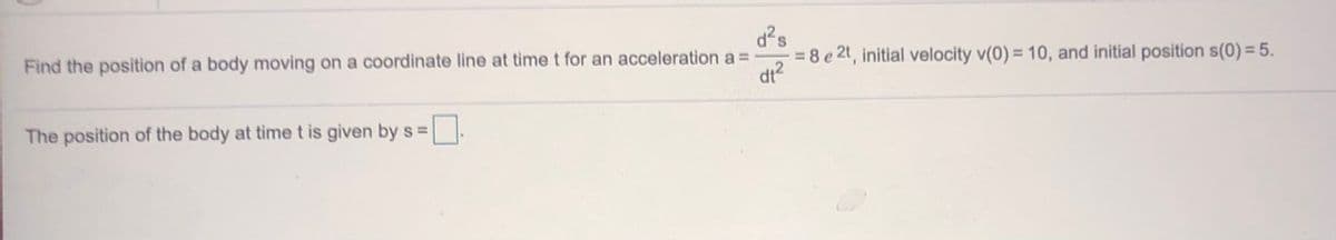 d?s
= 8 e 2t, initial velocity v(0) = 10, and initial position s(0) = 5.
Find the position of a body moving on a coordinate line at time t for an acceleration a =
dt?
The position of the body at time t is given by s =
