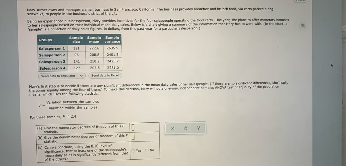 (Espanol
Mary Turner owns and manages a small business in San Francisco, California. The business provides breakfast and brunch food, via carts parked along
sidewalks, to people in the business district of the city.
Being an experienced businessperson, Mary provides incentives for the four salespeople operating the food carts. This year, she plans to offer monetary bonuses
to her salespeople based on their individual mean daily sales. Below is a chart giving a summary of the information that Mary has to work with. (In the chart, a
"sample" is a collection of daily sales figures, in dollars, from this past year for a particular salesperson.)
Sample Sample Sample
size
Groups
variance
mean
Salesperson 1
121
222.6
2635.9
Salesperson 2
96
208.8
2401.3
Salesperson 3
141
210.2
2425.7
Salesperson 4
127
207.5
2281.0
Send data to calculator
Send data to Excel
Mary's first step is to decide if there are any significant differences in the mean daily sales of her salespeople. (If there are no significant differences, she'll split
the bonus equally among the four of them.) To make this decision, Mary will do a one-way, independent-samples ANOVA test of equality of the population
means, which uses the following statistic.
Variation between the samples
F=
Variation within the samples
For these samples, F =2.4.
(a) Give the numerator degrees of freedom of this F
statistic.
(b) Give the denominator degrees of freedom of this Fn
statistic.
(c) Can we conclude, using the 0.10 level of
significance, that at least one of the salespeople's
mean daily sales is significantly different from that
of the others?
O Yes
No
