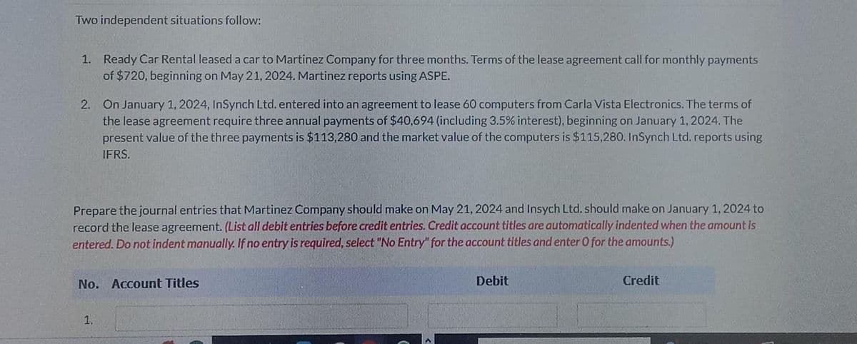 Two independent situations follow:
1. Ready Car Rental leased a car to Martinez Company for three months. Terms of the lease agreement call for monthly payments
of $720, beginning on May 21, 2024. Martinez reports using ASPE.
2. On January 1, 2024, InSynch Ltd. entered into an agreement to lease 60 computers from Carla Vista Electronics. The terms of
the lease agreement require three annual payments of $40,694 (including 3.5% interest), beginning on January 1, 2024. The
present value of the three payments is $113,280 and the market value of the computers is $115,280. InSynch Ltd. reports using
IFRS.
Prepare the journal entries that Martinez Company should make on May 21, 2024 and Insych Ltd. should make on January 1, 2024 to
record the lease agreement. (List all debit entries before credit entries. Credit account titles are automatically indented when the amount is
entered. Do not indent manually. If no entry is required, select "No Entry" for the account titles and enter 0 for the amounts.)
No. Account Titles
1,
Debit
Credit