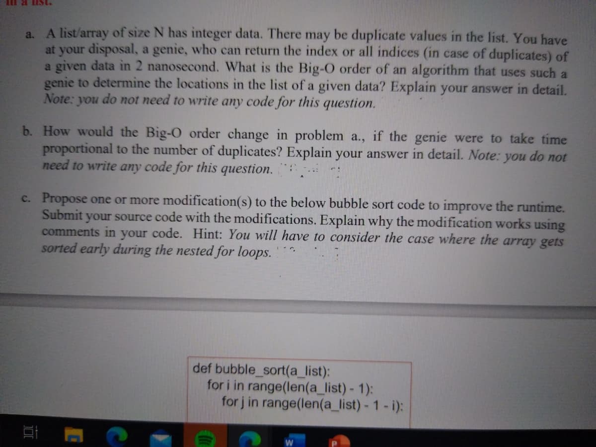 A list/array of size N has integer data. There may be duplicate values in the list. You have
at your disposal, a genie, who can return the index or all indices (in case of duplicates) of
a given data in 2 nanosecond. What is the Big-O order of an algorithm that uses such a
genie to determine the locations in the list of a given data? Explain your answer in detail.
Note: you do not need to write any code for this question.
a.
b. How would the Big-O order change in problem a., if the genie were to take time
proportional to the number of duplicates? Explain your answer in detail. Note: you do not
need to write any code for this question.
c. Propose one or more modification(s) to the below bubble sort code to improve the runtime.
Submit your source code with the modifications. Explain why the modification works using
comments in your code. Hint: You will have to consider the case where the array gets
sorted early during the nested for loops.
def bubble_sort(a_list):
for i in range(len(a_list) - 1):
for j in range(len(a_list) - 1-i):
