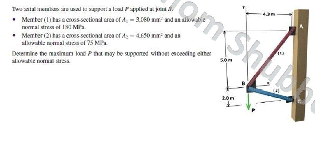 Two axial members are used to support a load P applied at joint B.
4.3 m
Member (1) has a cross-sectional area of A, = 3,080 mm2 and an allowable
normal stress of 180 MPa.
Member (2) has a cross-sectional area of A2 4,650 mm2 and an
allowable normal stress of 75 MPa.
Determine the maximum load P that may be supported without exceeding either
allowable normal stress.
5.0 m
B
2.0 m
