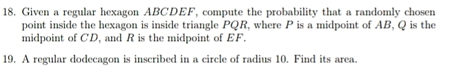 18. Given a regular hexagon ABCDEF, compute the probability that a randomly chosen
point inside the hexagon is inside triangle PQR, where P is a midpoint of AB, Q is the
midpoint of CD, and R is the midpoint of EF.
19. A regular dodecagon is inscribed in a circle of radius 10. Find its area.
