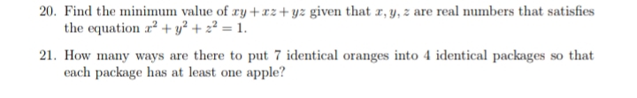 20. Find the minimum value of ry +xz+yz given that r, y, z are real numbers that satisfies
the equation r? + y² + 2² = 1.
21. How many ways are there to put 7 identical oranges into 4 identical packages so that
each package has at least one apple?
