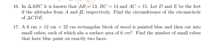 16. In AABC it is known that AB = 13, BC = 14 and AC = 15. Let D and E be the feet
if the altitudes from A and B, respectively. Find the circumference of the circumcircle
of ACDE.
17. A 6 cm x 12 cm × 22 cm rectangular block of wood is painted blue and then cut into
small cubes, each of which ahs a surface area of 6 cm². Find the number of small cubes
that have blue paint on exactly two faces.

