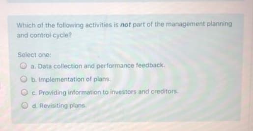 Which of the following activities is not part of the management planning
and control cycle?
Select one:
O a. Data collection and performance feedback.
O b. Implementation of plans.
c. Providing information to investors and creditors.
O d. Revisiting plans.
