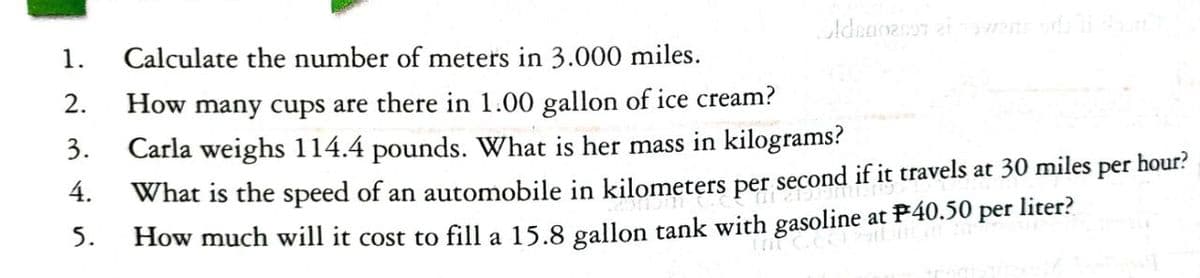 3.
4.
1. Calculate the number of meters in 3.000 miles.
2.
How many cups are there in 1.00 gallon of ice cream?
Carla weighs 114.4 pounds. What is her mass in kilograms?
per
What is the speed of an automobile in kilometers per second if it travels at 30 miles
How much will it cost to fill a 15.8 gallon tank with gasoline at P40.50 per liter?
Adnanenos ei avent odali du
5.
hour?