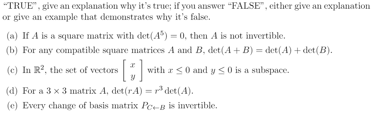 "TRUE", give an explanation why it's true; if you answer "FALSE", either give an explanation
or give an example that demonstrates why it's false.
(a) If A is a square matrix with det(A) = 0, then A is not invertible.
(b) For any compatible square matrices A and B, det(A+ B) = det(A) + det(B).
(c) In R², the set of vectors
with x <0 and y <0 is a subspace.
а
(d) For a 3 x 3 matrix A, det(r A) = r³ det(A).
(e) Every change of basis matrix Pc-B is invertible.
