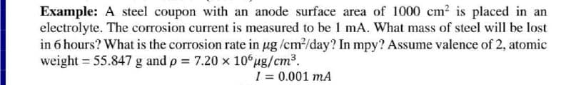 Example: A steel coupon with an anode surface area of 1000 cm? is placed in an
electrolyte. The corrosion current is measured to be 1 mA. What mass of steel will be lost
in 6 hours? What is the corrosion rate in ug /cm/day? In mpy? Assume valence of 2, atomic
weight = 55.847 g and p 7.20 x 106ug/cm3.
I = 0.001 mA

