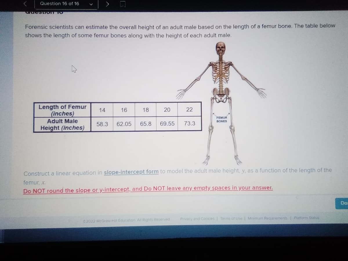 Question 16 of 16
wuestTOT TO
a femur bone. The table below
Forensic scientists can estimate the overall height of an adult male based on the length
shows the length of some femur bones along with the height of each adult male.
Length of Femur
(inches)
Adult Male
14
16
18
22
FEMUR
BONES
58.3
62.05
65.8
69.55
73.3
Height (Inches)
Construct a linear equation in slope-intercept form to model the adult male height, y, as a function of the length of the
femur, x.
Do NOT round the slope or y-intercept, and Do NOT leave any empty spaces in your answer.
Do
Privacy and Cookies Terms of Use Minimum Requirements Platform Status
2022 McGraw-Hill Education All Rights Reserved
20
