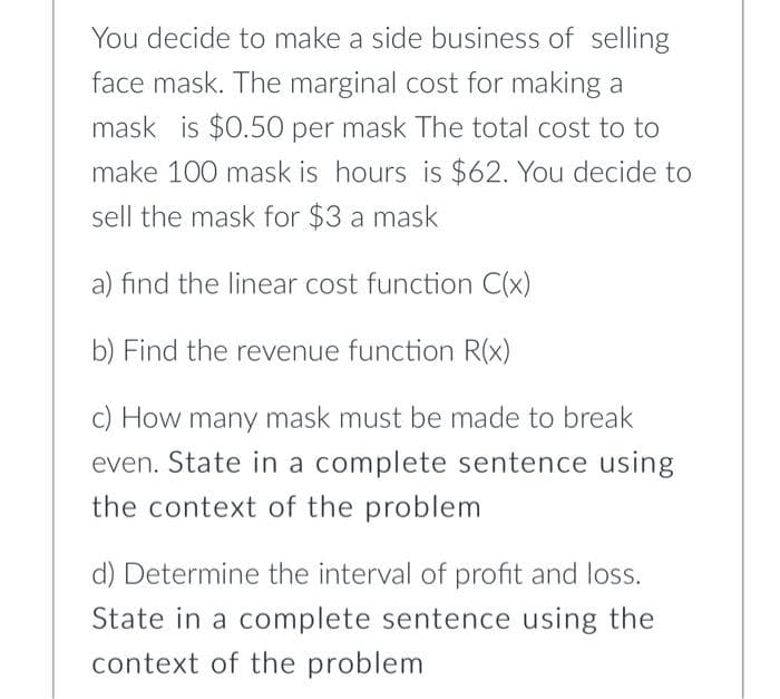 You decide to make a side business of selling
face mask. The marginal cost for making a
mask is $0.50 per mask The total cost to to
make 100 mask is hours is $62. You decide to
sell the mask for $3 a mask
a) find the linear cost function C(x)
b) Find the revenue function R(x)
c) How many mask must be made to break
even. State in a complete sentence using
the context of the problem
d) Determine the interval of profit and loss.
State in a complete sentence using the
context of the problem
