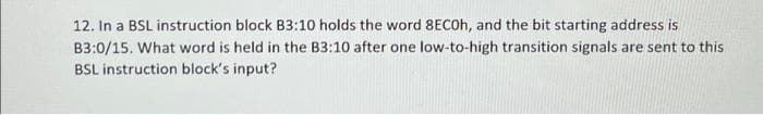 12. In a BSL instruction block B3:10 holds the word 8ECOH, and the bit starting address is
B3:0/15. What word is held in the B3:10 after one low-to-high transition signals are sent to this
BSL instruction block's input?
