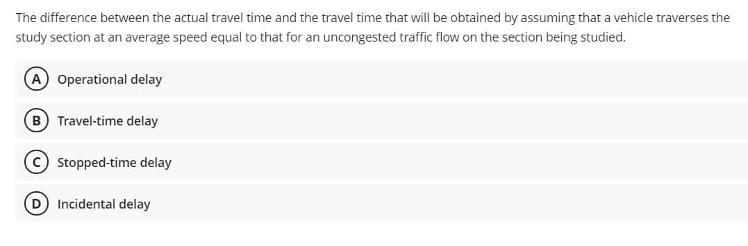 The difference between the actual travel time and the travel time that will be obtained by assuming that a vehicle traverses the
study section at an average speed equal to that for an uncongested traffic flow on the section being studied.
A Operational delay
Travel-time delay
Stopped-time delay
D
Incidental delay
