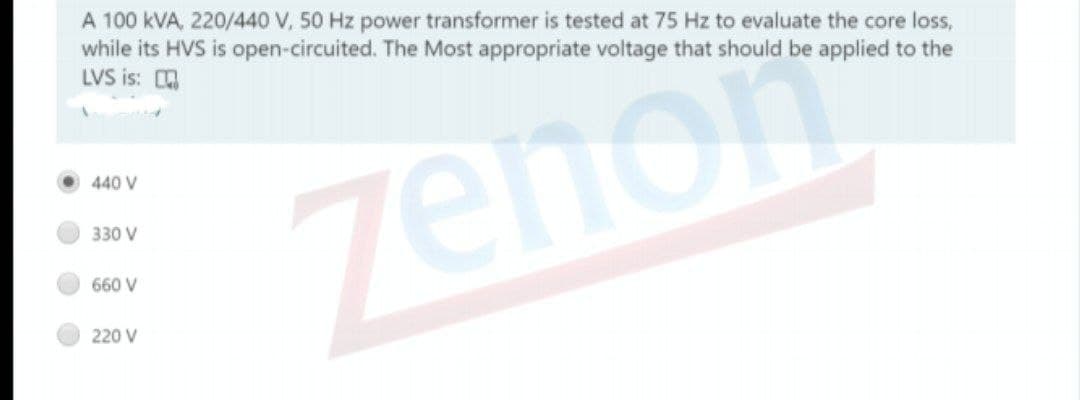 A 100 kVA, 220/440 V, 50 Hz power transformer is tested at 75 Hz to evaluate the core loss,
while its HVS is open-circuited. The Most appropriate voltage that should be applied to the
LVS is: a
440 V
zenom
330 V
660 V
220 V
