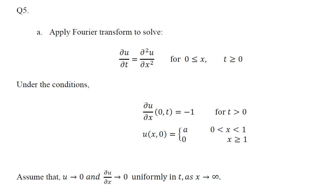 Q5.
a. Apply Fourier transform to solve:
ди
for 0 < x,
t 2 0
Under the conditions,
ди
(0, t) = -1
дх
for t > 0
0 < x < 1
x 2 1
а
u(x,0) = {
ди
Assume that, u → 0 and
→ 0 uniformly in t, as x → 0.
dx
