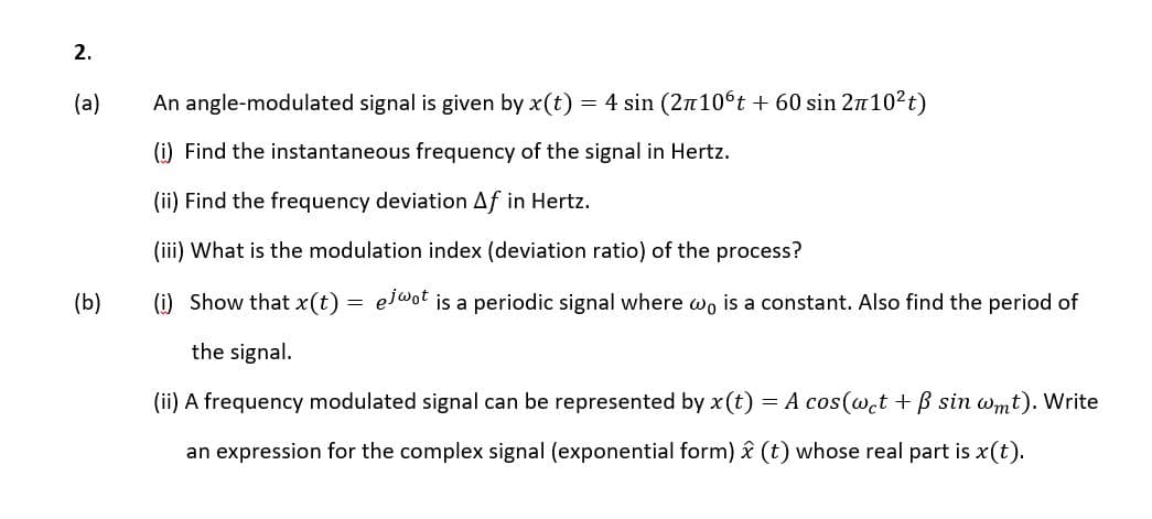 2.
(a)
An angle-modulated signal is given by x(t)
4 sin (2n106t + 60 sin 2n102t)
(i) Find the instantaneous frequency of the signal in Hertz.
(ii) Find the frequency deviation Af in Hertz.
(iii) What is the modulation index (deviation ratio) of the process?
(b)
(i) Show that x(t) = el@ot is a periodic signal where wo is a constant. Also find the period of
the signal.
(ii) A frequency modulated signal can be represented by x (t) = A cos(@ct + B sin wmt). Write
an expression for the complex signal (exponential form) î (t) whose real part is x(t).
