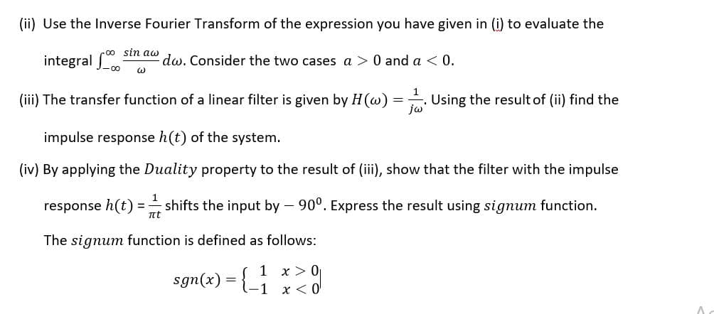(ii) Use the Inverse Fourier Transform of the expression you have given in (i) to evaluate the
r00 sin aw
integral o
dw. Consider the two cases a > 0 and a < 0.
(iii) The transfer function of a linear filter is given by H(w) =. Using the result of (ii) find the
jw
impulse response h(t) of the system.
(iv) By applying the Duality property to the result of (iii), show that the filter with the impulse
1
response h(t)
shifts the input by – 90°. Express the result using signum function.
nt
The signum function is defined as follows:
1 x > 0
sgn(x) = {-1 x < o
