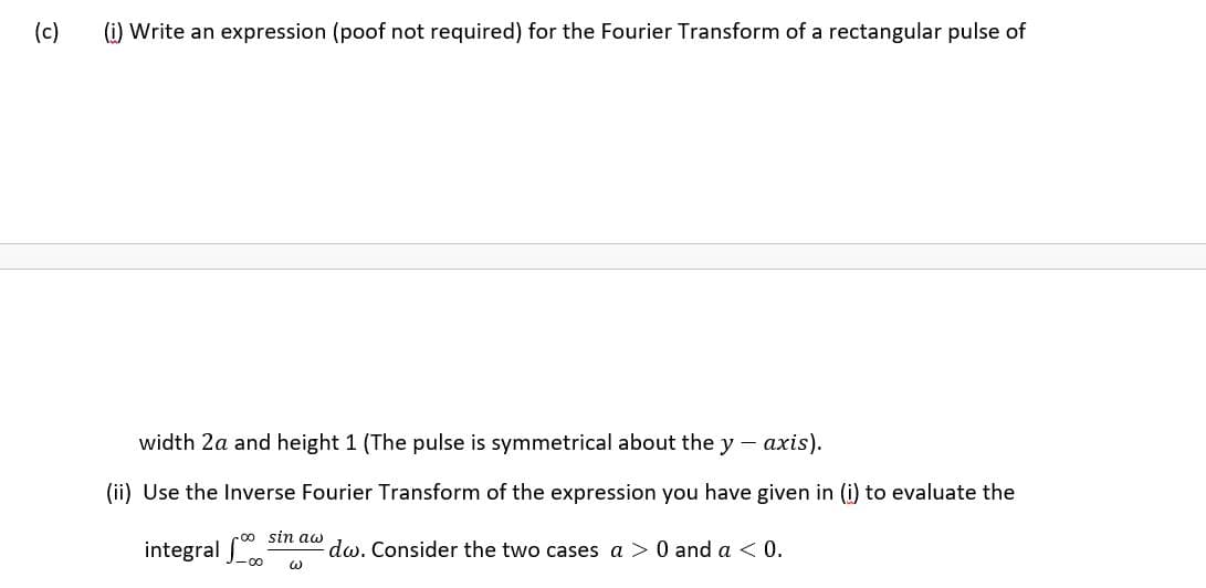 (c)
(i) Write an expression (poof not required) for the Fourier Transform of a rectangular pulse of
width 2a and height 1 (The pulse is symmetrical about the y -
ахis).
(ii) Use the Inverse Fourier Transform of the expression you have given in (i) to evaluate the
sin aw
integral
dw. Consider the two cases a > 0 and a < 0.
