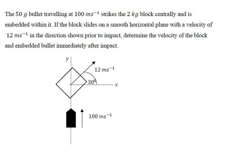 The 50 g bullet travelling at 100 ms-1 strikes the 2 kg block centrally and is
embedded within it. If the block slides on a smooth horizontal plane with a velocity of
12 ms-1 in the direction shown prior to impact, determine the velocity of the block
and embedded bullet immediately after impact.
y
12 ms-1
309
100 ms-1
