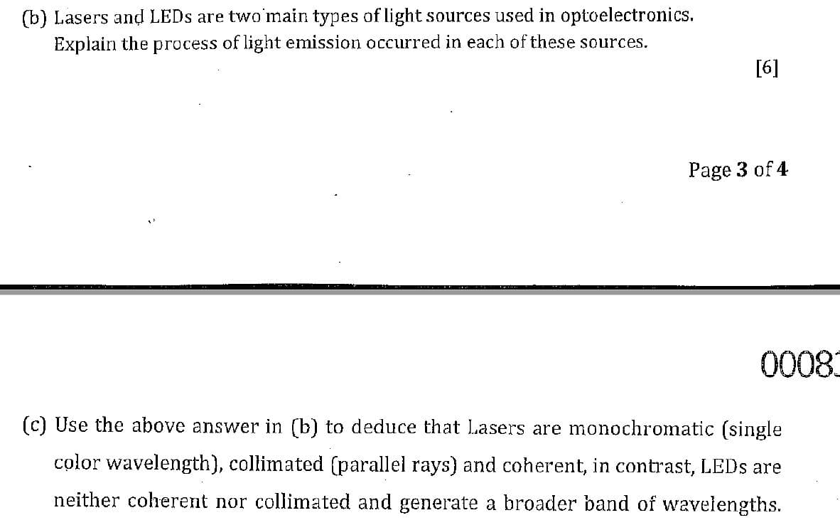 (b) Lasers and LEDS are two'main types of light sources used in optoelectronics.
Explain the process of light emission occurred in each of these sources.
[6]
Page 3 of 4
to08
(c) Use the above answer in (b) to deduce that Lasers are monochromatic (single
color wavelength), collimated (parallel rays) and coherent, in contrast, LEDS are
neither coherent nor collimated and generate a broader band of wavelengths.
