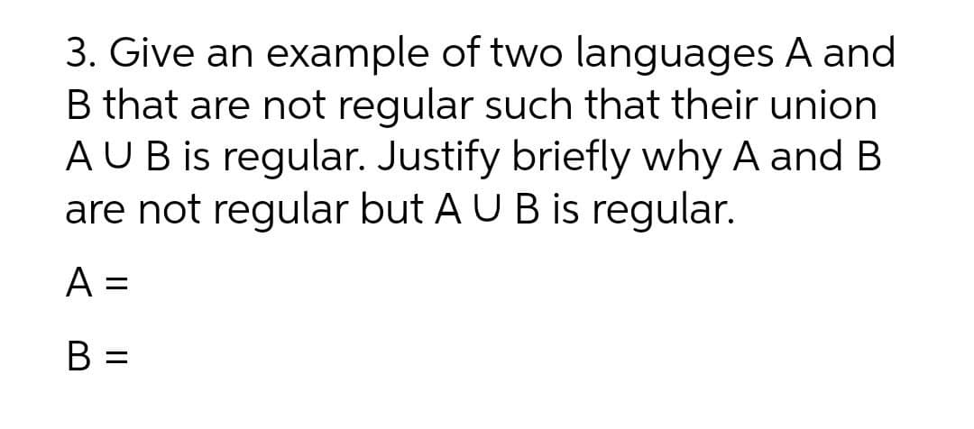 3. Give an example of two languages A and
B that are not regular such that their union
AUB is regular. Justify briefly why A and B
are not regular but A U B is regular.
A =
B =
