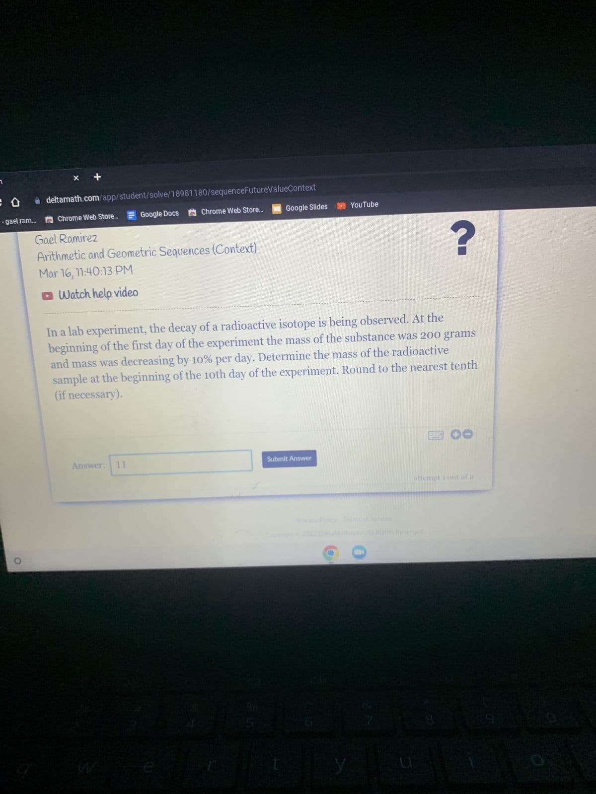 x +
deltamath.com/app/student/solve/18981180/sequenceFutureValueContext
Google Docs Chrome Web Store...
-gael.ram... Chrome Web Store....
Gael Ramirez
Arithmetic and Geometric Sequences (Context)
Mar 16, 11:40:13 PM
Watch help video
Answer: 11
Google Slides
?
In a lab experiment, the decay of a radioactive isotope is being observed. At the
beginning of the first day of the experiment the mass of the substance was 200 grams
and mass was decreasing by 10% per day. Determine the mass of the radioactive
sample at the beginning of the 10th day of the experiment. Round to the nearest tenth
(if necessary).
e
Submit Answer
YouTube
y
C
attempt 1 out of 2
ned