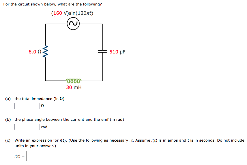 For the circuit shown below, what are the following?
(160 V)sin(120nt)
6.0 0
510 μ
30 mH
(a) the total impedance (in N)
(b) the phase angle between the current and the emf (in rad)
rad
(c) Write an expression for i(t). (Use the following as necessary: t. Assume i(t) is in amps and t is in seconds. Do not include
units in your answer.)
i(t) =
