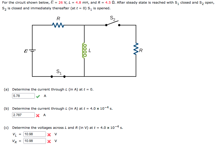 For the circuit shown below, E = 26 V, L = 4.8 mH, and R = 4.5 N. After steady state is reached with S, closed and S, open,
S2 is closed and immediately thereafter (at t = 0) S1 is opened.
R
S2
R
(a) Determine the current through L (in A) at t = 0.
5.78
A
(b) Determine the current through L (in A) at t = 4.0 x 10-4 s.
2.787
× A
(c) Determine the voltages across L and R (in V) at t = 4.0 x 10-4 s.
VL
10.98
VR
10.98
|× v
0000
