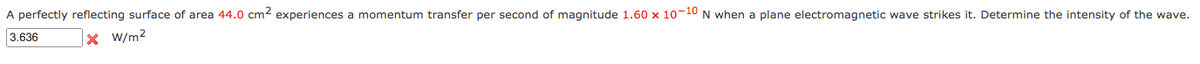 A perfectly reflecting surface of area 44.0 cm2 experiences a momentum transfer per second of magnitude 1.60 x 10-10 N when a plane electromagnetic wave strikes it. Determine the intensity of the wave.
3.636
x W/m2
