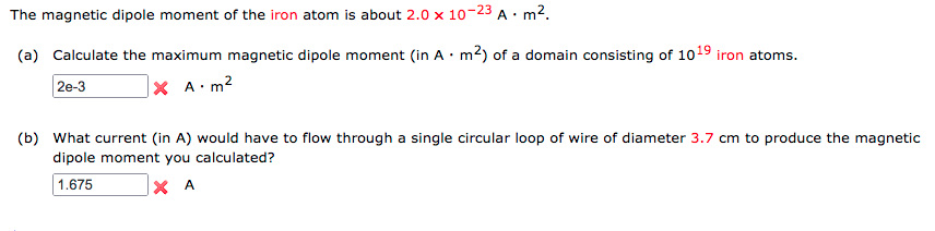 The magnetic dipole moment of the iron atom is about 2.0 x 10-23 A· m2.
(a) Calculate the maximum magnetic dipole moment (in A · m2) of a domain consisting of 1019
iron atoms.
2e-3
|× A•m2
(b) What current (in A) would have to flow through a single circular loop of wire of diameter 3.7 cm to produce the magnetic
dipole moment you calculated?
1.675
X A
