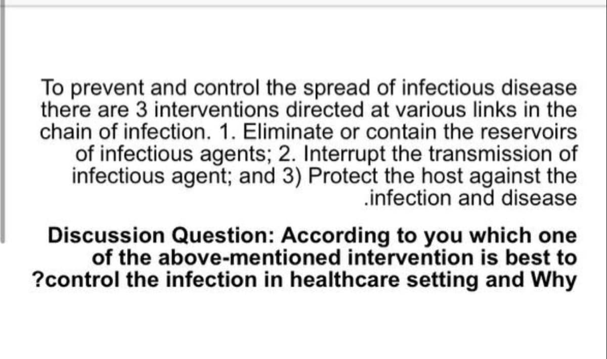 To prevent and control the spread of infectious disease
there are 3 interventions directed at various links in the
chain of infection. 1. Eliminate or contain the reservoirs
of infectious agents; 2. Interrupt the transmission of
infectious agent; and 3) Protect the host against the
.infection and disease
Discussion Question: According to you which one
of the above-mentioned intervention is best to
?control the infection in healthcare setting and Why

