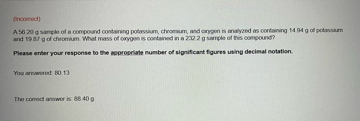(Incorrect)
A 56.20 g sample of a compound containing potassium, chromium, and oxygen is analyzed as containing 14.94 g of potassium
and 19.87 g of chromium. What mass of oxygen is contained in a 232.2 g sample of this compound?
Please enter your response to the appropriate number of significant figures using decimal notation.
You answered: 80.13
The correct answer is: 88.40 g