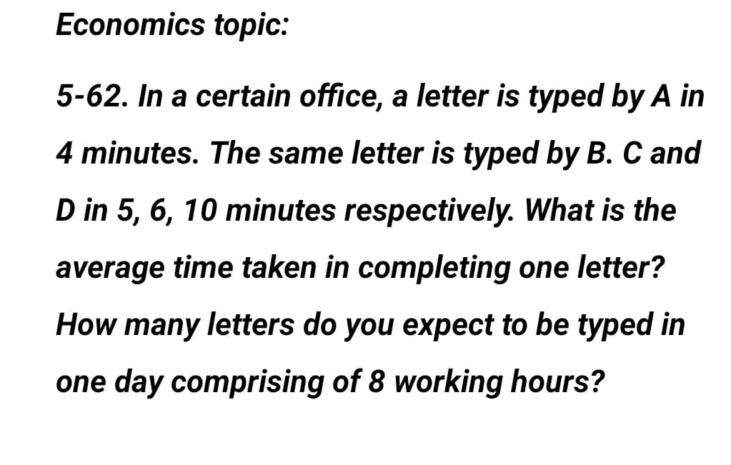 Economics topic:
5-62. In a certain office, a letter is typed by A in
4 minutes. The same letter is typed by B. C and
D in 5, 6, 10 minutes respectively. What is the
average time taken in completing one letter?
How many letters do you expect to be typed in
one day comprising of 8 working hours?
