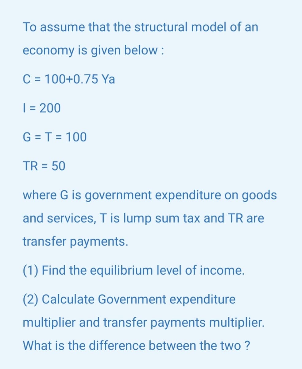 To assume that the structural model of an
economy is given below :
C = 100+0.75 Ya
%3D
| = 200
%3D
G = T = 100
TR = 50
where G is government expenditure on goods
and services, Tis lump sum tax and TR are
transfer payments.
(1) Find the equilibrium level of income.
(2) Calculate Government expenditure
multiplier and transfer payments multiplier.
What is the difference between the two ?

