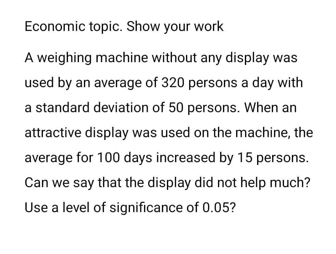 Economic topic. Show your work
A weighing machine without any display was
used by an average of 320 persons a day with
a standard deviation of 50 persons. When an
attractive display was used on the machine, the
average for 100 days increased by 15 persons.
Can we say that the display did not help much?
Use a level of significance of 0.05?
