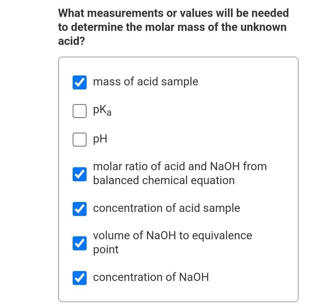 What measurements or values will be needed
to determine the molar mass of the unknown
acid?
mass of acid sample
pKa
pH
molar ratio of acid and NaOH from
balanced chemical equation
V concentration of acid sample
volume of NaOH to equivalence
point
concentration of NaOH
